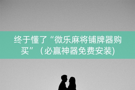 终于懂了“微乐麻将铺牌器购买”（必赢神器免费安装)