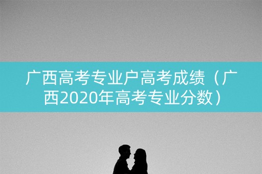 广西高考专业户高考成绩（广西2020年高考专业分数）