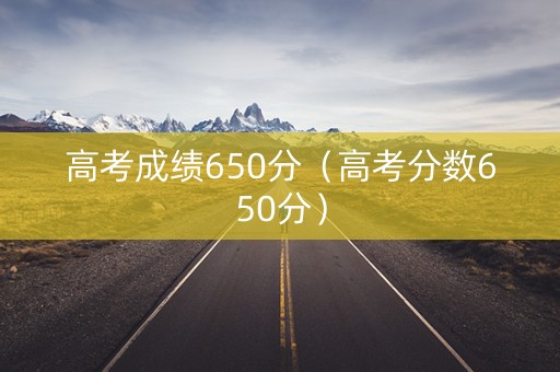高考成绩650分（高考分数650分）