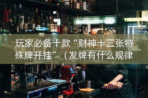 玩家必备十款“财神十三张特殊牌开挂”（发牌有什么规律吗)