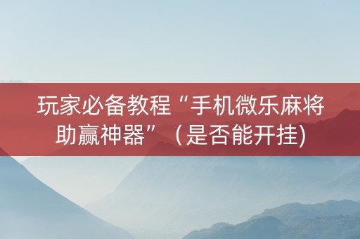 玩家必备教程“手机微乐麻将助赢神器”（是否能开挂)