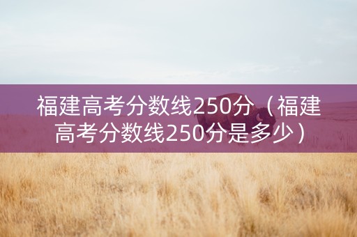 福建高考分数线250分（福建高考分数线250分是多少）