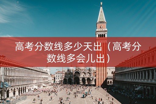 高考分数线多少天出（高考分数线多会儿出）