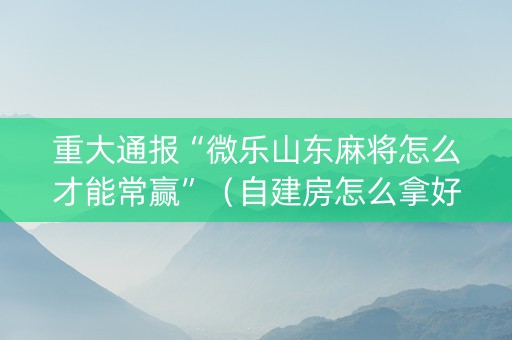 重大通报“微乐山东麻将怎么才能常赢”（自建房怎么拿好牌)