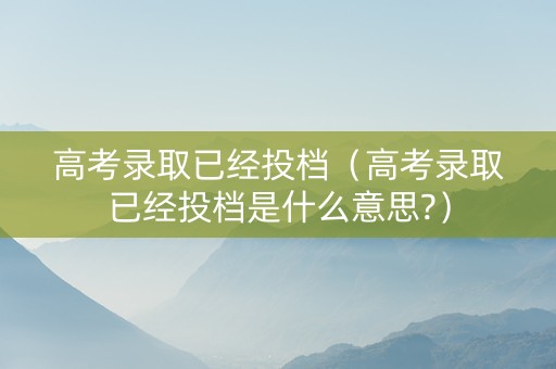 高考录取已经投档（高考录取已经投档是什么意思?）