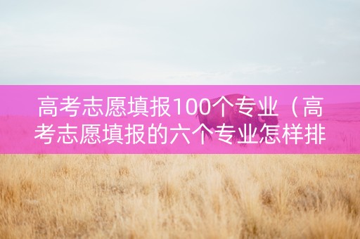 高考志愿填报100个专业（高考志愿填报的六个专业怎样排序）