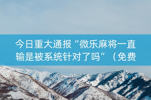 今日重大通报“微乐麻将一直输是被系统针对了吗”（免费辅助)