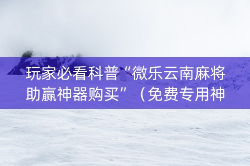 玩家必看科普“微乐云南麻将助赢神器购买”（免费专用神器)