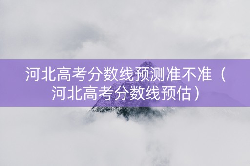 河北高考分数线预测准不准（河北高考分数线预估）