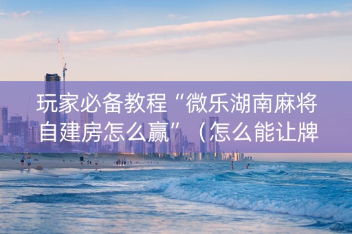 玩家必备教程“微乐湖南麻将自建房怎么赢”（怎么能让牌好一点)