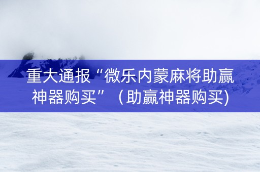 重大通报“微乐内蒙麻将助赢神器购买”（助赢神器购买)