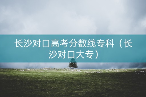长沙对口高考分数线专科（长沙对口大专）