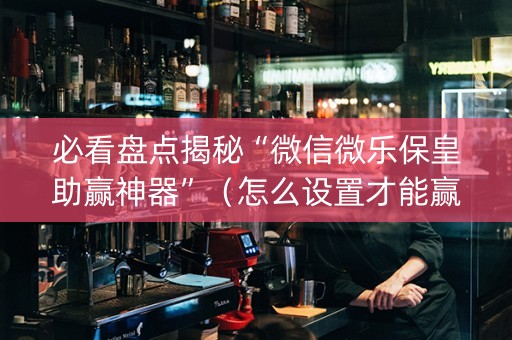 必看盘点揭秘“微信微乐保皇助赢神器”（怎么设置才能赢)
