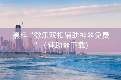 黑料“微乐双扣辅助神器免费”（辅助器下载)
