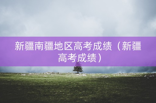 新疆南疆地区高考成绩（新疆 高考成绩）