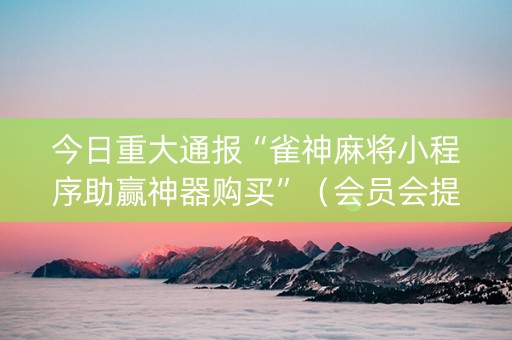 今日重大通报“雀神麻将小程序助赢神器购买”（会员会提高胜率吗)
