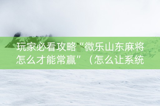 玩家必看攻略“微乐山东麻将怎么才能常赢”（怎么让系统给你发好牌)