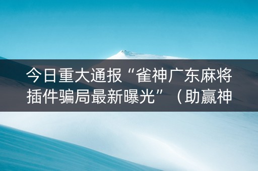 今日重大通报“雀神广东麻将插件骗局最新曝光”（助赢神器)