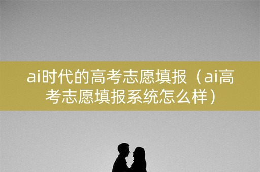 ai时代的高考志愿填报（ai高考志愿填报系统怎么样）