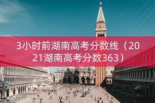 3小时前湖南高考分数线（2021湖南高考分数363）