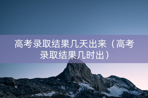 高考录取结果几天出来（高考录取结果几时出）