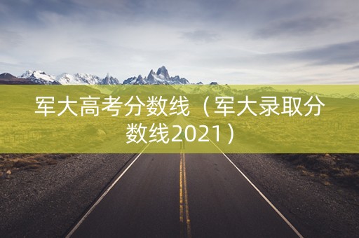 军大高考分数线（军大录取分数线2021）