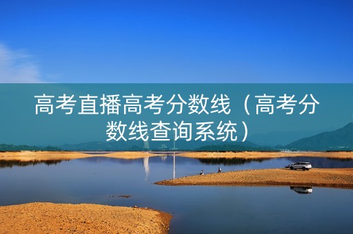 高考直播高考分数线（高考分数线查询系统）