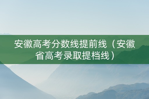 安徽高考分数线提前线（安徽省高考录取提档线）