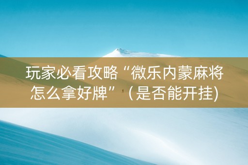 玩家必看攻略“微乐内蒙麻将怎么拿好牌”（是否能开挂)