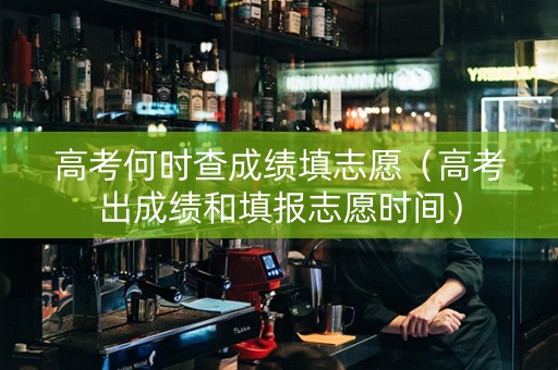 高考何时查成绩填志愿（高考出成绩和填报志愿时间）