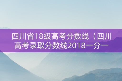 四川省18级高考分数线（四川高考录取分数线2018一分一段表）