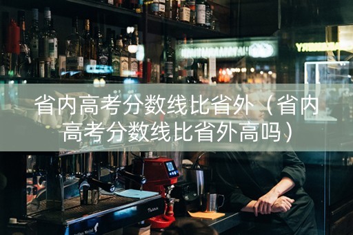 省内高考分数线比省外（省内高考分数线比省外高吗）