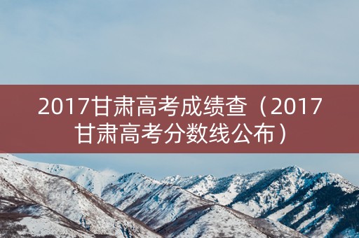 2017甘肃高考成绩查（2017甘肃高考分数线公布）