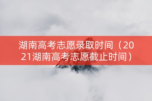 湖南高考志愿录取时间（2021湖南高考志愿截止时间）