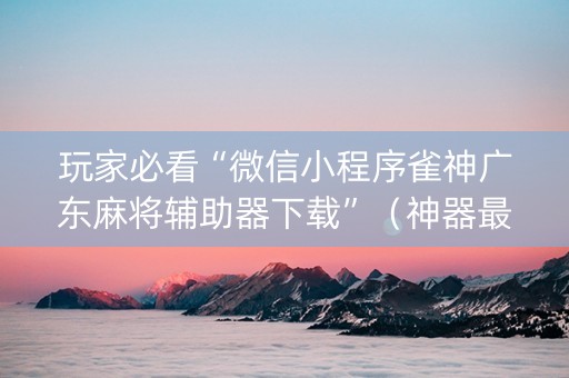玩家必看“微信小程序雀神广东麻将辅助器下载”（神器最新免费)
