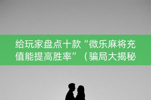 给玩家盘点十款“微乐麻将充值能提高胜率”（骗局大揭秘)