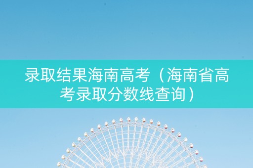 录取结果海南高考（海南省高考录取分数线查询）