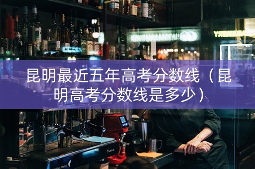 昆明最近五年高考分数线（昆明高考分数线是多少）