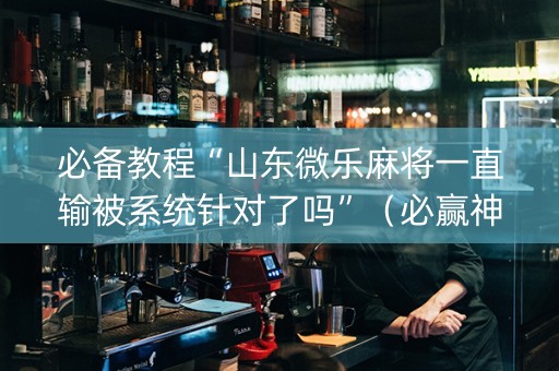 必备教程“山东微乐麻将一直输被系统针对了吗”（必赢神器免费安装)