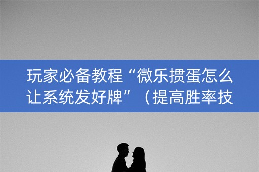 玩家必备教程“微乐掼蛋怎么让系统发好牌”（提高胜率技巧)