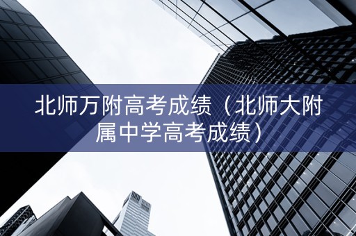 北师万附高考成绩（北师大附属中学高考成绩）