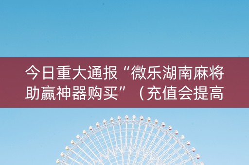 今日重大通报“微乐湖南麻将助赢神器购买”（充值会提高胜率么)