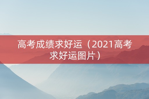 高考成绩求好运（2021高考求好运图片）
