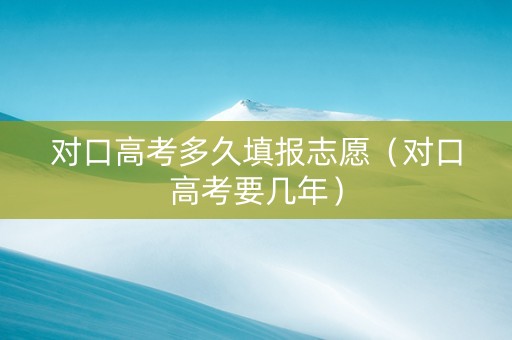对口高考多久填报志愿（对口高考要几年）