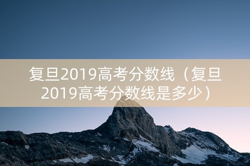 复旦2019高考分数线（复旦2019高考分数线是多少）