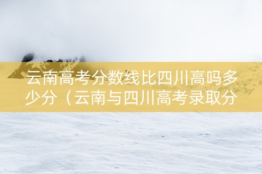 云南高考分数线比四川高吗多少分（云南与四川高考录取分对比）