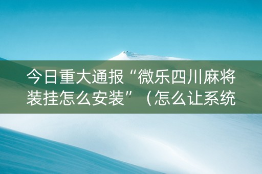 今日重大通报“微乐四川麻将装挂怎么安装”（怎么让系统给你发好牌)