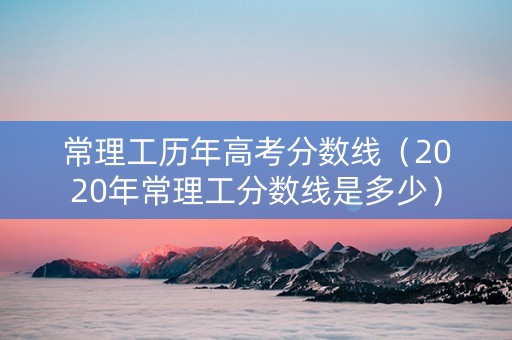 常理工历年高考分数线（2020年常理工分数线是多少）