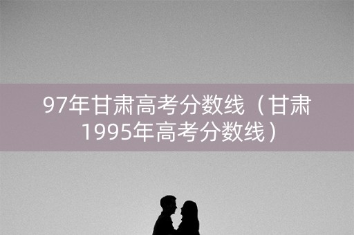 97年甘肃高考分数线（甘肃1995年高考分数线）