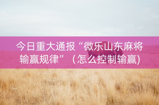 今日重大通报“微乐山东麻将输赢规律”（怎么控制输赢)